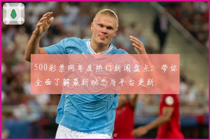 500彩票网年度热门新闻盘点：带你全面了解最新动态与平台更新