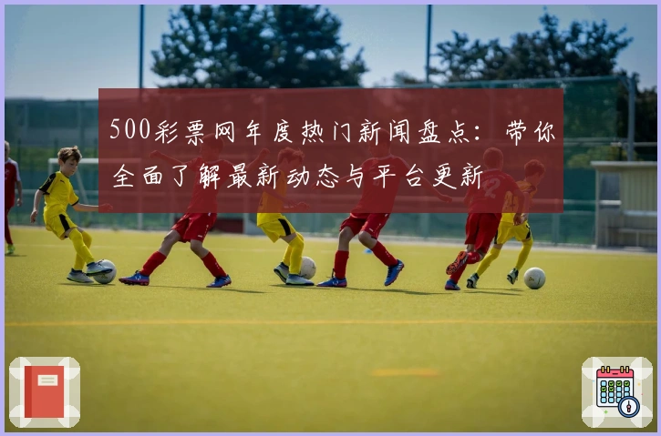 500彩票网年度热门新闻盘点：带你全面了解最新动态与平台更新