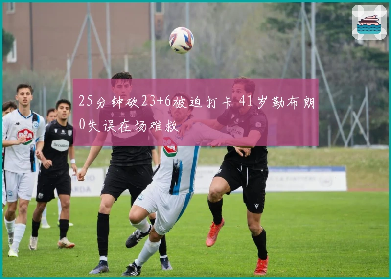 25分钟砍23+6被迫打卡 41岁勒布朗0失误在场难救