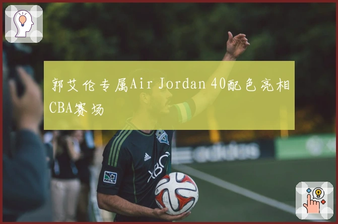 郭艾伦专属Air Jordan 40配色亮相CBA赛场