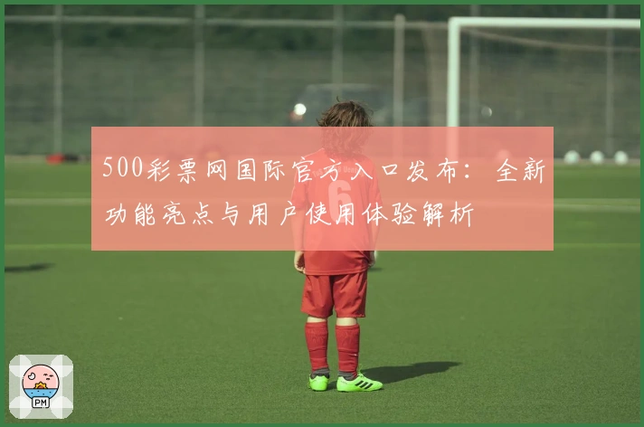 500彩票网国际官方入口发布：全新功能亮点与用户使用体验解析