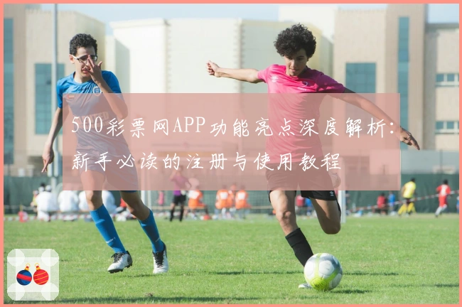 500彩票网APP功能亮点深度解析：新手必读的注册与使用教程